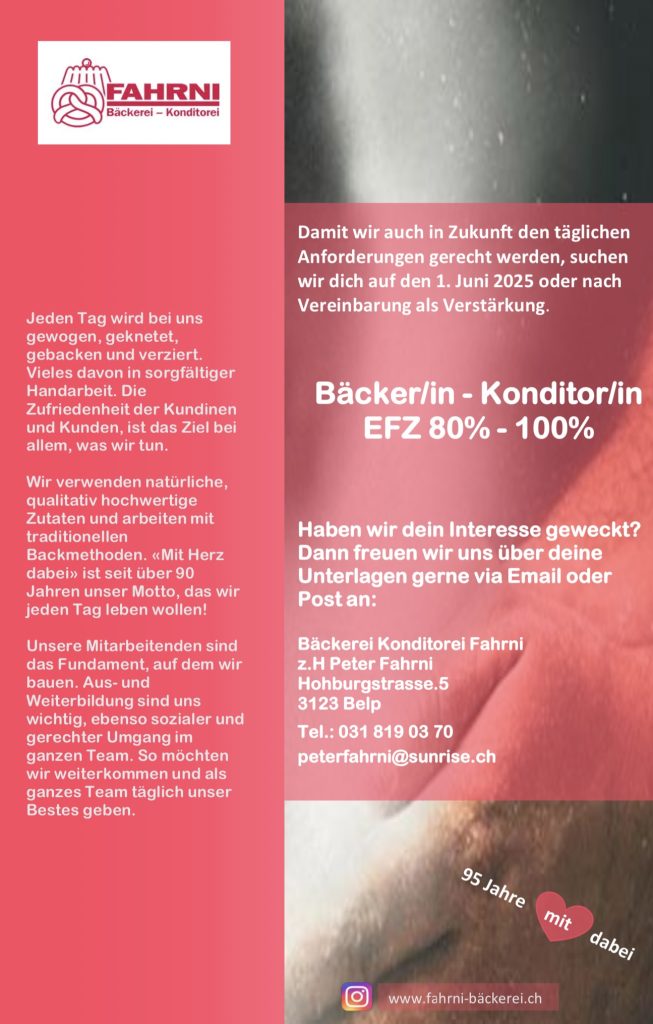 Damit wir auch in Zukunft den täglichen Anforderungen gerecht werden, suchen wir dich auf den 1. Juni 2025 oder nach Vereinbarung als Verstärkung.
Bäcker/in - Konditor/in
EFZ 80% - 100%
Haben wir dein Interesse geweckt?
Dann freuen wir uns über deine Unterlagen gerne via Email oder Post an:
Bäckerei Konditorei Fahrni
z.H Peter Fahrni
Hohburgstrasse.5
3123 Belp
Tel.: 031 819 03 70
peterfahrni@sunrise.ch